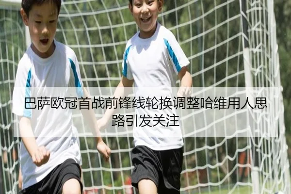 巴萨欧冠首战前锋线轮换调整哈维用人思路引发关注