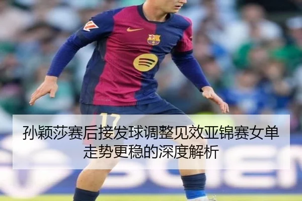 孙颖莎赛后接发球调整见效亚锦赛女单走势更稳的深度解析